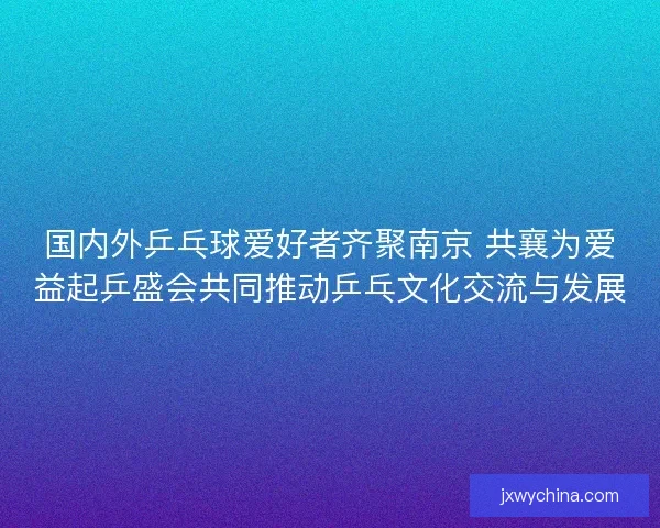 国内外乒乓球爱好者齐聚南京 共襄为爱益起乒盛会共同推动乒乓文化交流与发展