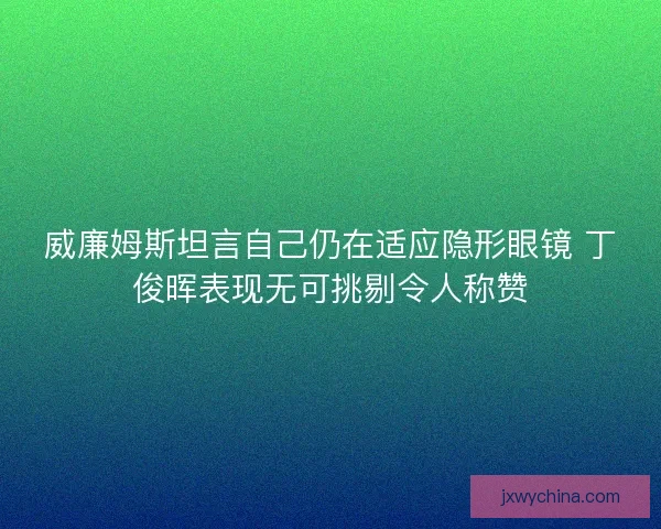 威廉姆斯坦言自己仍在适应隐形眼镜 丁俊晖表现无可挑剔令人称赞