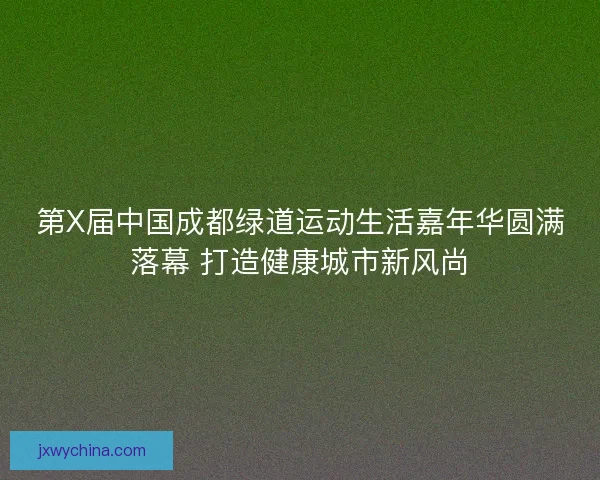 第X届中国成都绿道运动生活嘉年华圆满落幕 打造健康城市新风尚